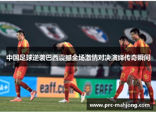 中国足球逆袭巴西震撼全场激情对决演绎传奇瞬间