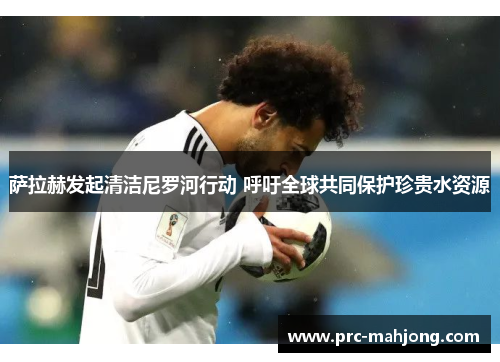 萨拉赫发起清洁尼罗河行动 呼吁全球共同保护珍贵水资源