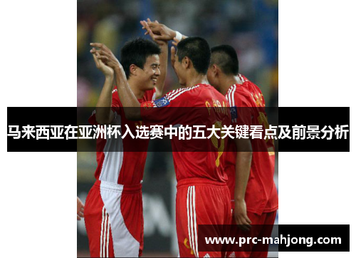马来西亚在亚洲杯入选赛中的五大关键看点及前景分析 马来西亚在亚洲杯入选赛中的五大关键看点及前景分析